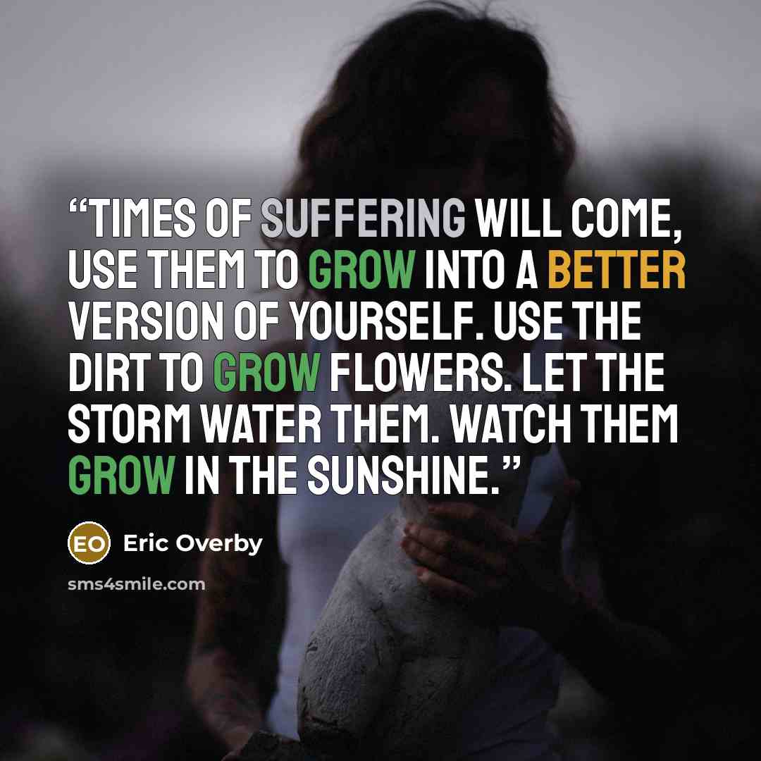“Times of suffering will come, use them To grow into a better version of yourself. Use the dirt to grow flowers. Let the storm water them. Watch them grow in the sunshine.” quote by Eric Overby