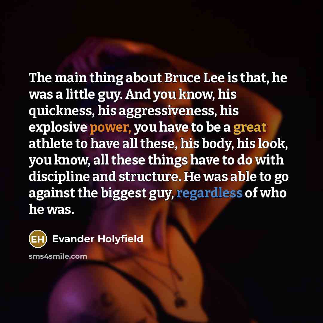 “The main thing about Bruce Lee is that, he was a little guy. And you know, his quickness, his aggressiveness, his explosive power, you have to be a great athlete to have all these, his body, his look, you know, all these things have to do with discipline and structure. He was able to go against…” quote by Evander Holyfield