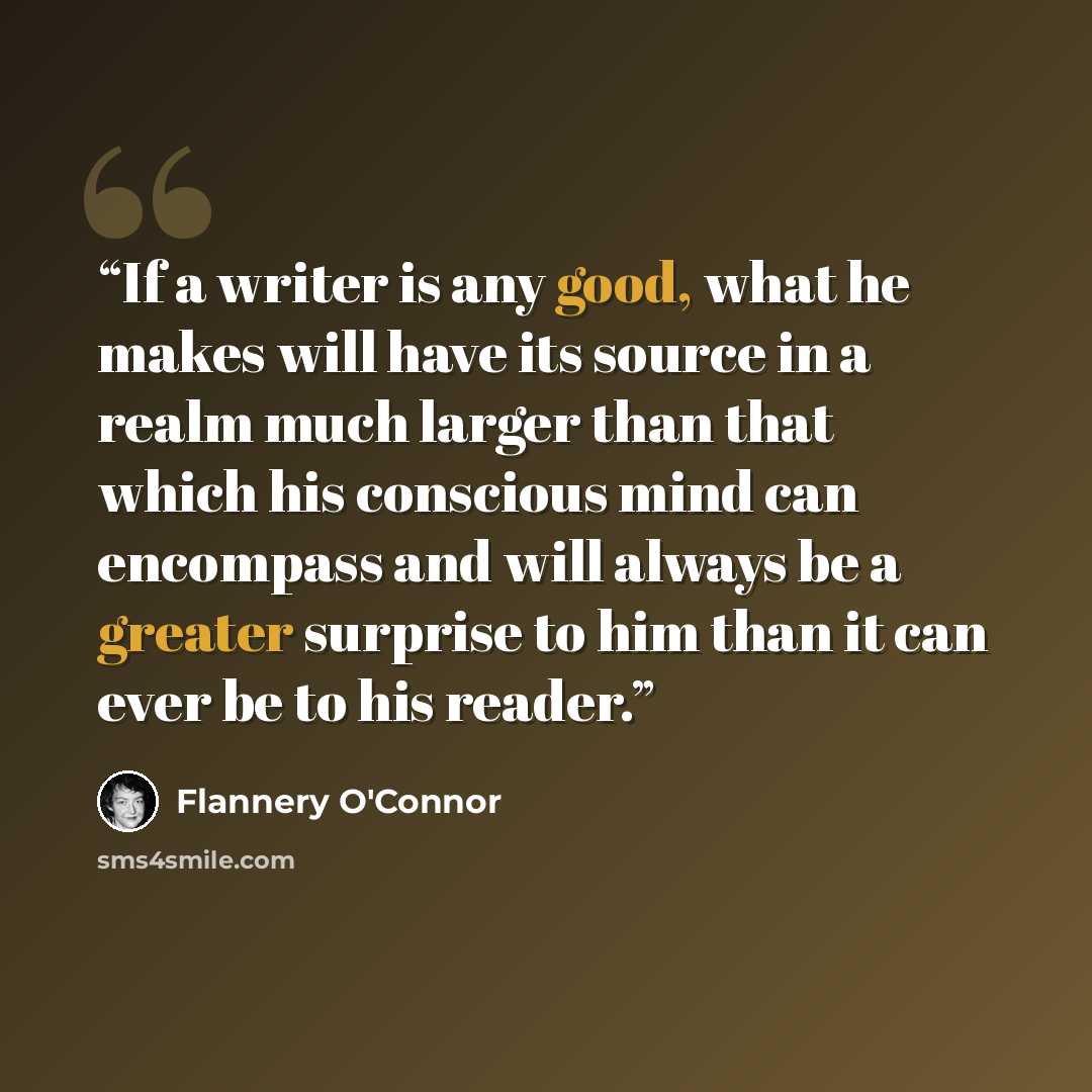 “If a writer is any good, what he makes will have its source in a realm much larger than that which his conscious mind can encompass and will always be a greater surprise to him than it can ever be to his reader.” quote by Flannery O'Connor