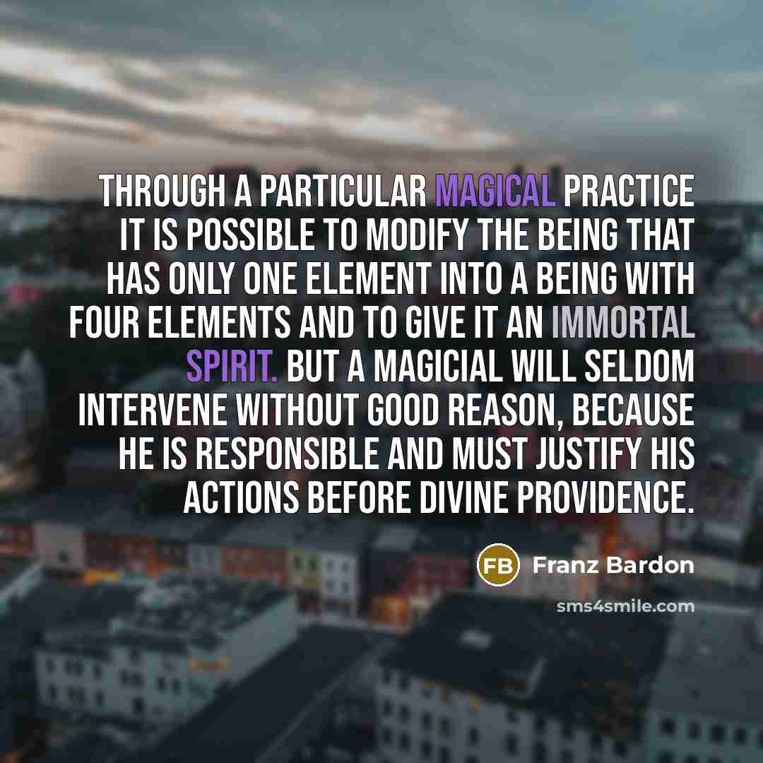 “Through a particular magical practice it is possible to modify the being that has only one element into a being with four elements and to give it an immortal spirit. But a magicial will seldom intervene without good reason, because he is responsible and must justify his actions before Divine…” quote by Franz Bardon