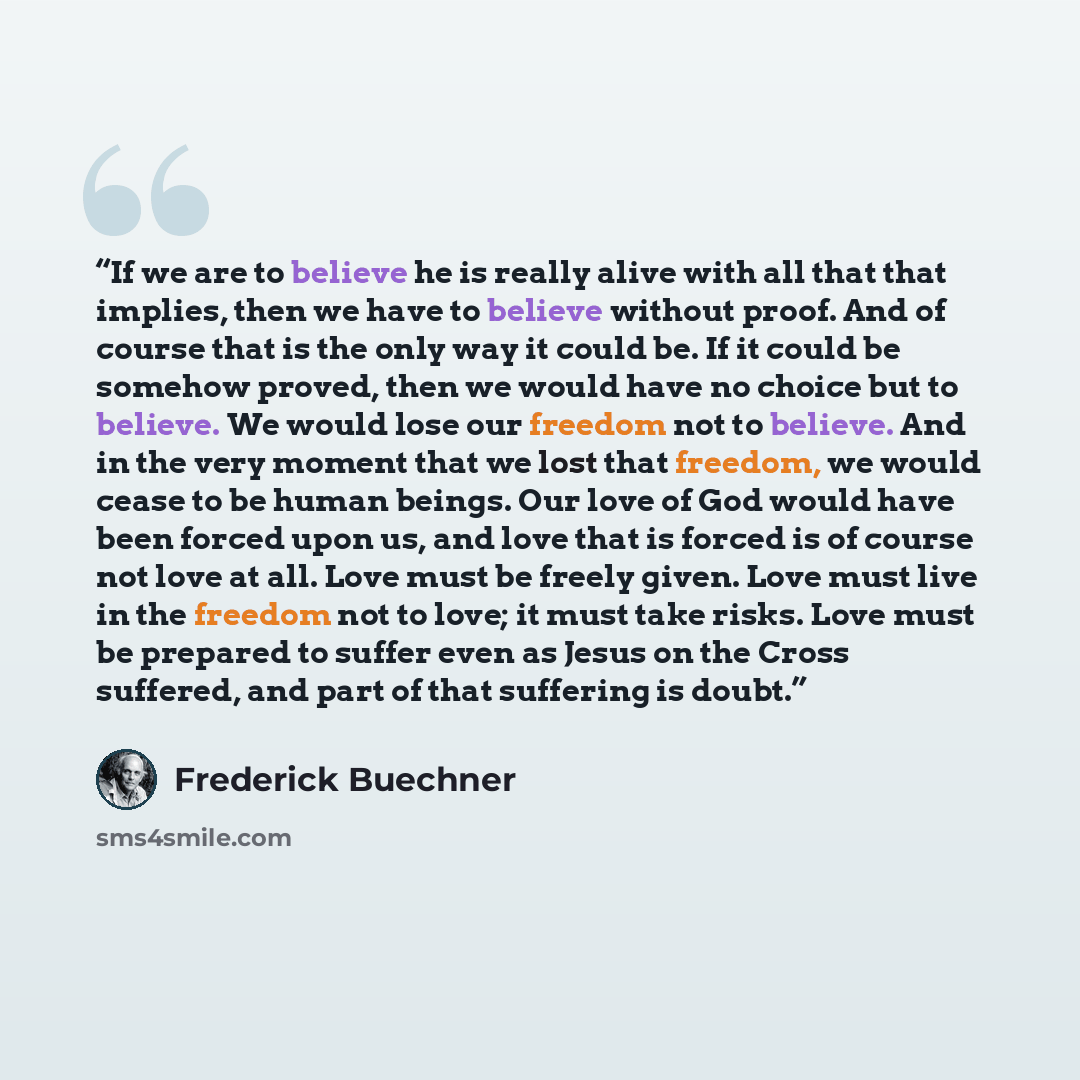 “If we are to believe he is really alive with all that that implies, then we have to believe without proof. And of course that is the only way it could be. If it could be somehow proved, then we would have no choice but to believe. We would lose our freedom not to believe. And in the very moment…” quote by Frederick Buechner
