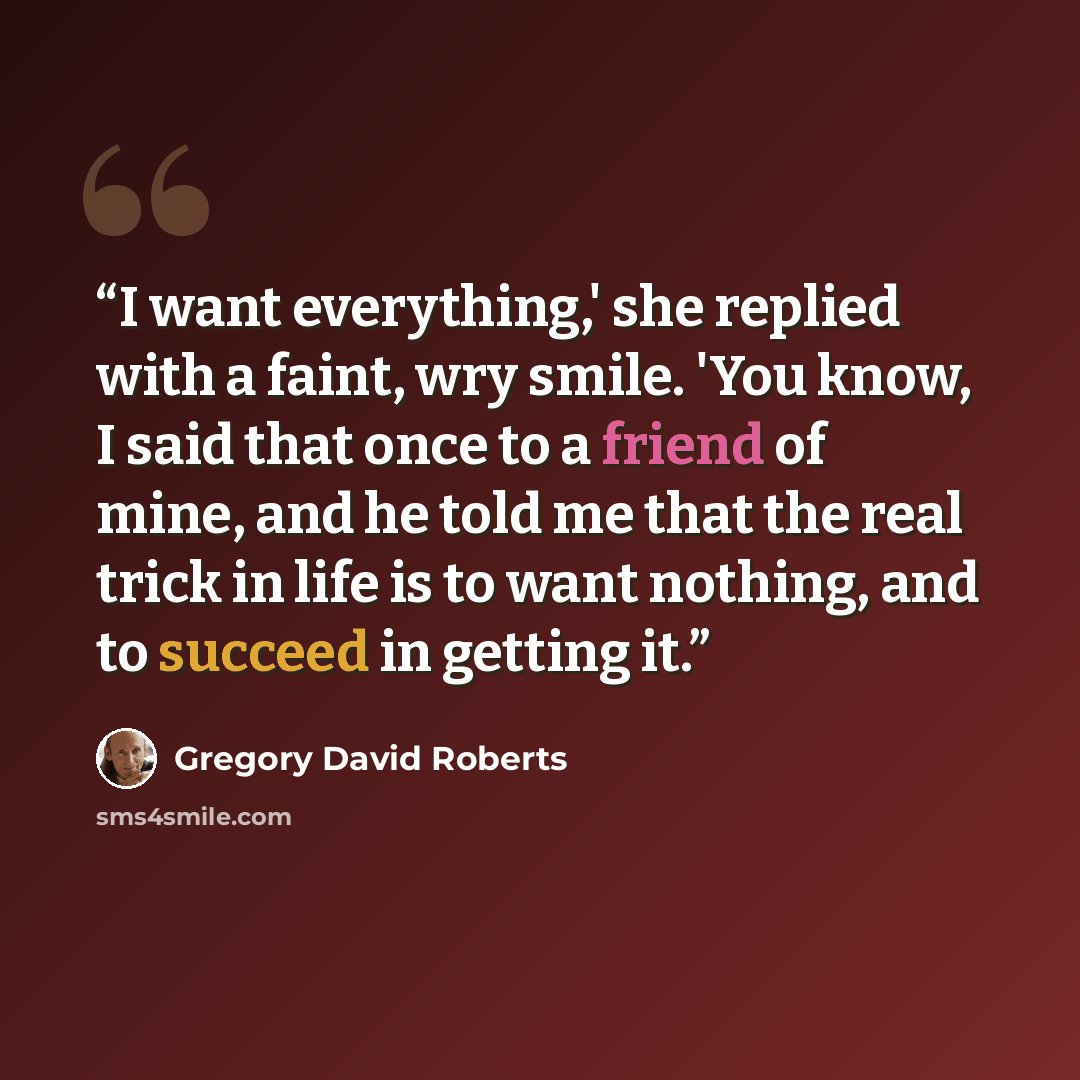 “I want everything,' she replied with a faint, wry smile. 'You know, I said that once to a friend of mine, and he told me that the real trick in life is to want nothing, and to succeed in getting it.” quote by Gregory David Roberts