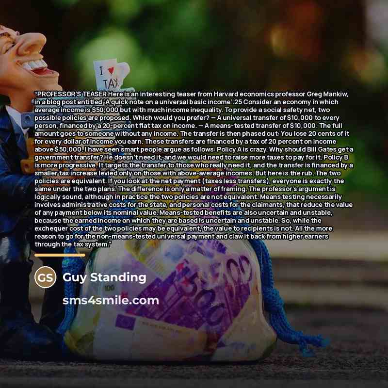 “PROFESSOR’S TEASER Here is an interesting teaser from Harvard economics professor Greg Mankiw, in a blog post entitled ‘A quick note on a universal basic income’.25 Consider an economy in which average income is $50,000 but with much income inequality. To provide a social safety net, two possible…” quote by Guy Standing