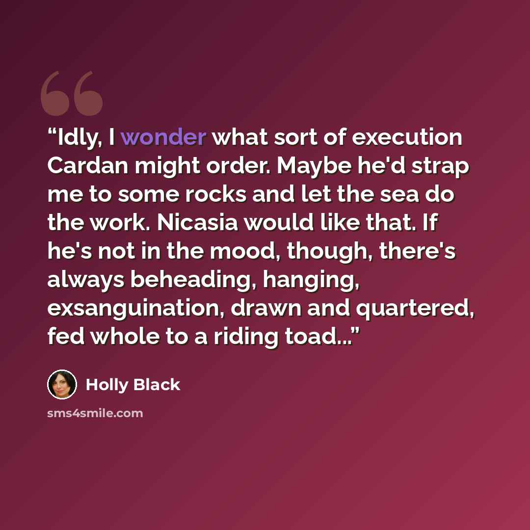 “Idly, I wonder what sort of execution Cardan might order. Maybe he'd strap me to some rocks and let the sea do the work. Nicasia would like that. If he's not in the mood, though, there's always beheading, hanging, exsanguination, drawn and quartered, fed whole to a riding toad...” quote by Holly Black