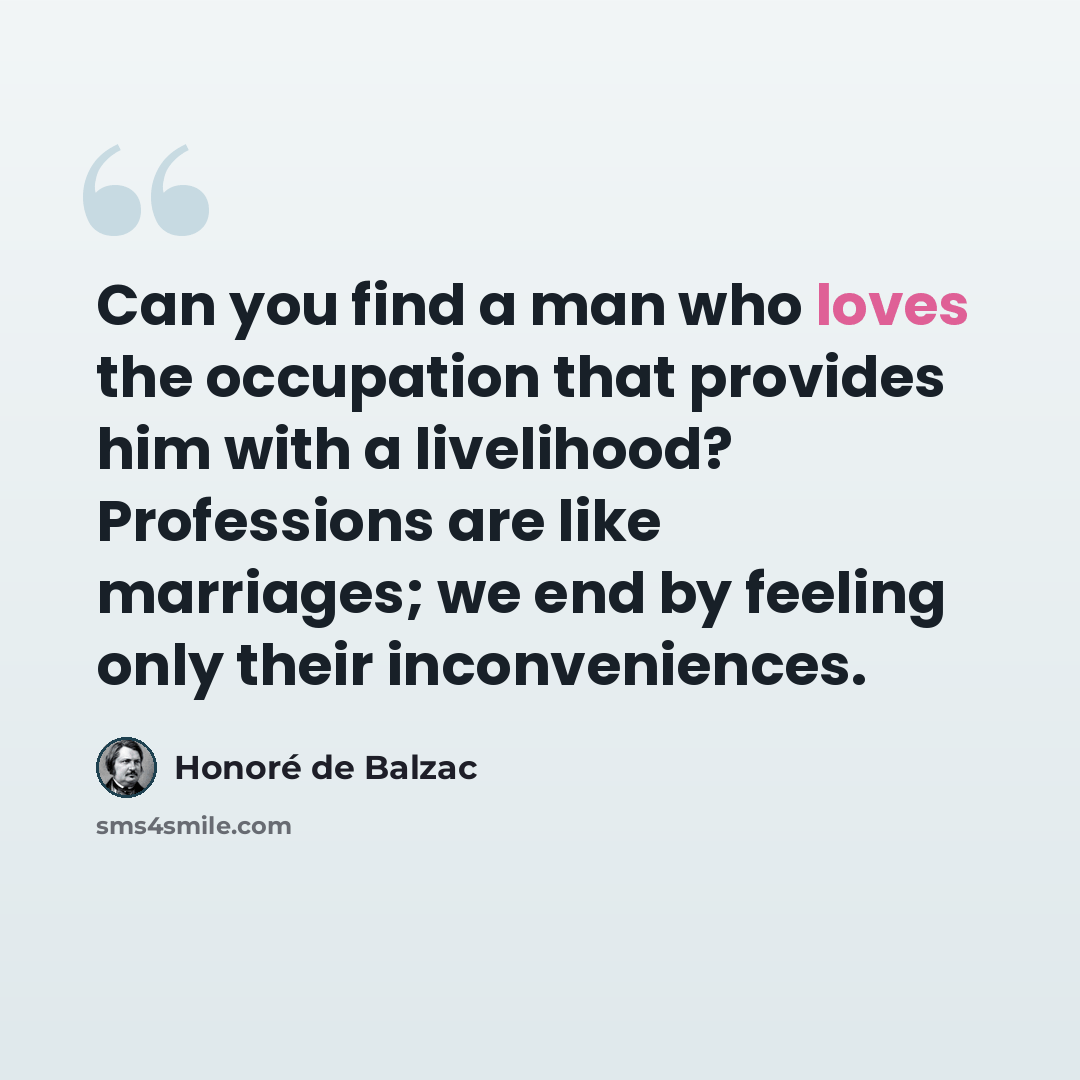 “Can you find a man who loves the occupation that provides him with a livelihood? Professions are like marriages; we end by feeling only their inconveniences.” quote by Honore de Balzac