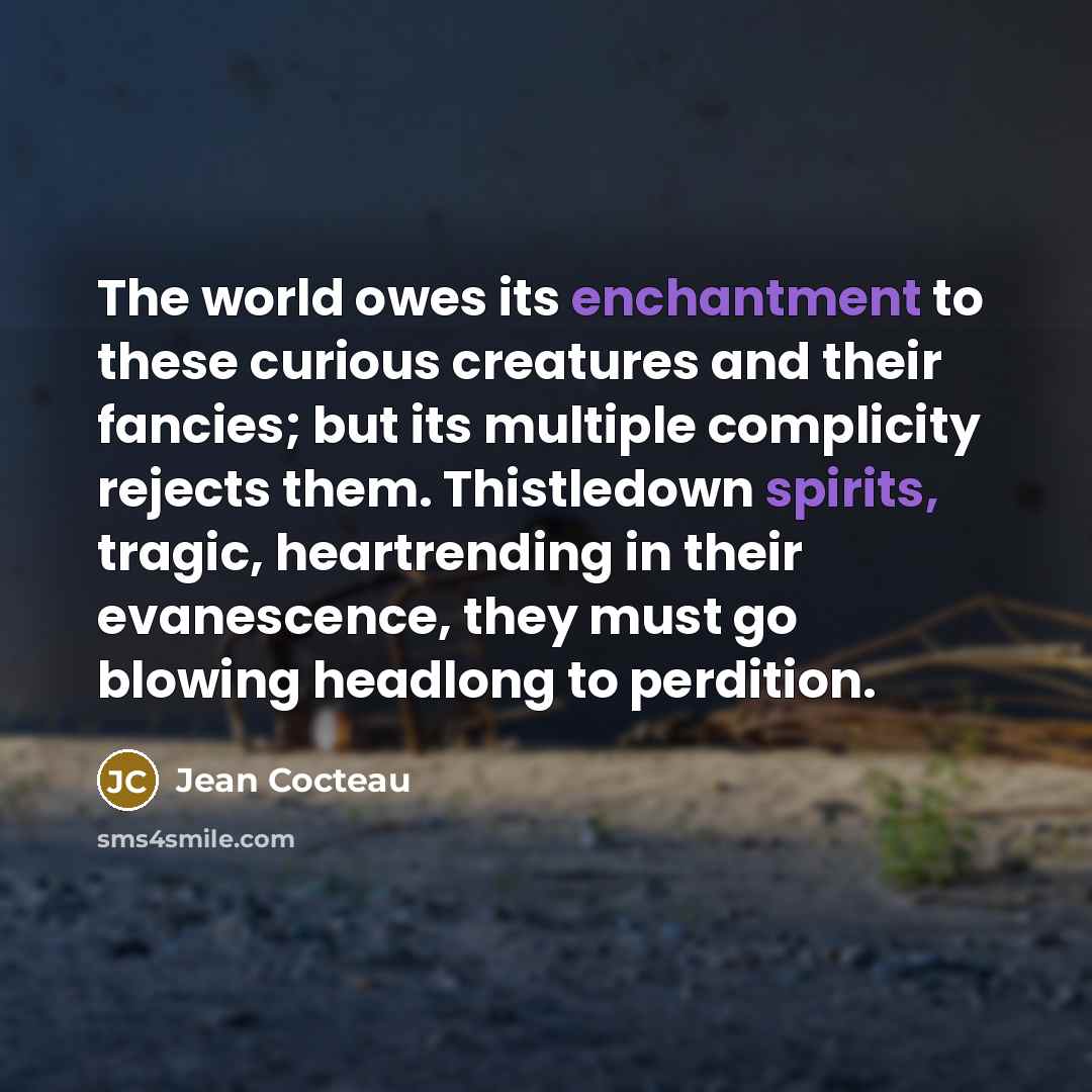 “The world owes its enchantment to these curious creatures and their fancies; but its multiple complicity rejects them. Thistledown spirits, tragic, heartrending in their evanescence, they must go blowing headlong to perdition.” quote by Jean Cocteau