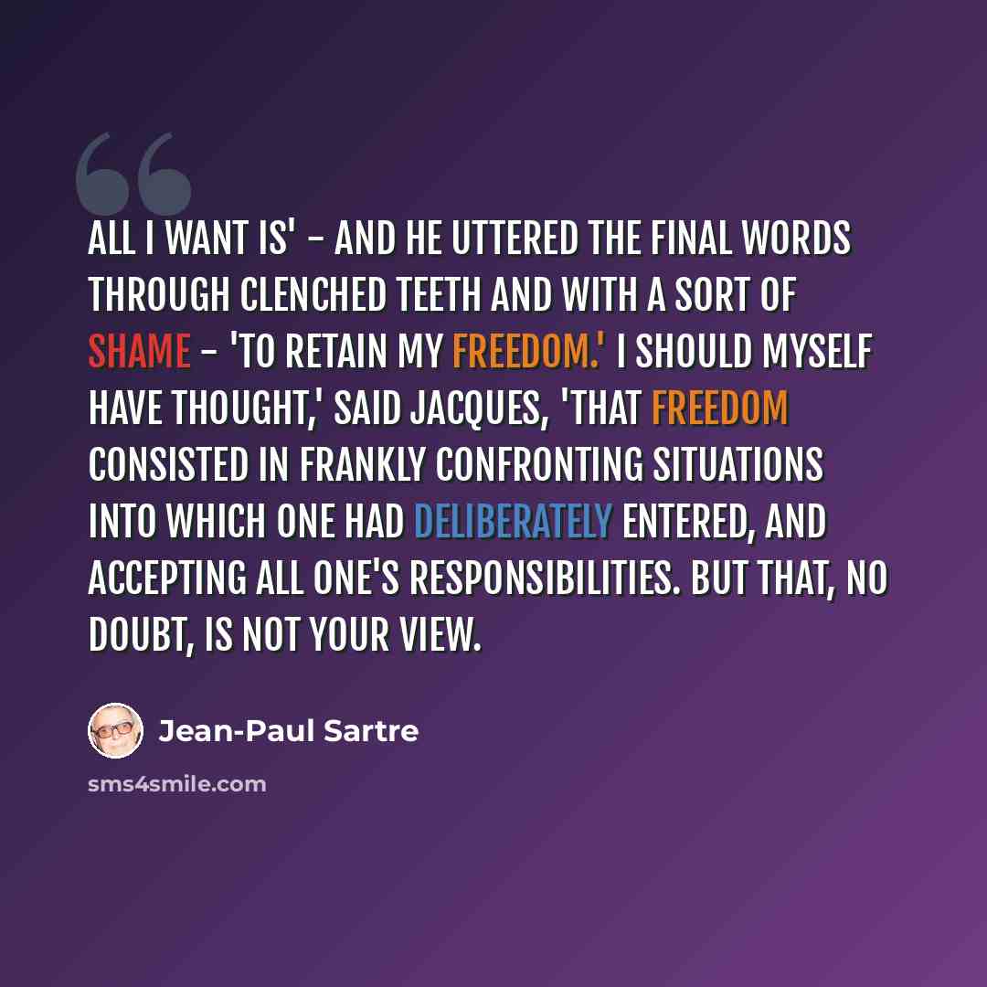 “All I want is' - and he uttered the final words through clenched teeth and with a sort of shame - 'to retain my freedom.' I should myself have thought,' said Jacques, 'that freedom consisted in frankly confronting situations into which one had deliberately entered, and accepting all one's…” quote by Jean-Paul Sartre