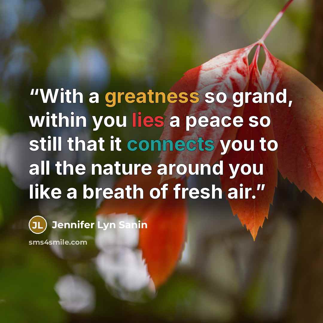 “With a greatness so grand, within you lies a peace so still that it connects you to all the nature around you like a breath of fresh air.” quote by Jennifer Lyn Sanin