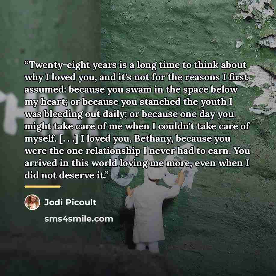 “Twenty-eight years is a long time to think about why I loved you, and it's not for the reasons I first assumed: because you swam in the space below my heart; or because you stanched the youth I was bleeding out daily; or because one day you might take care of me when I couldn't take care of…” quote by Jodi Picoult