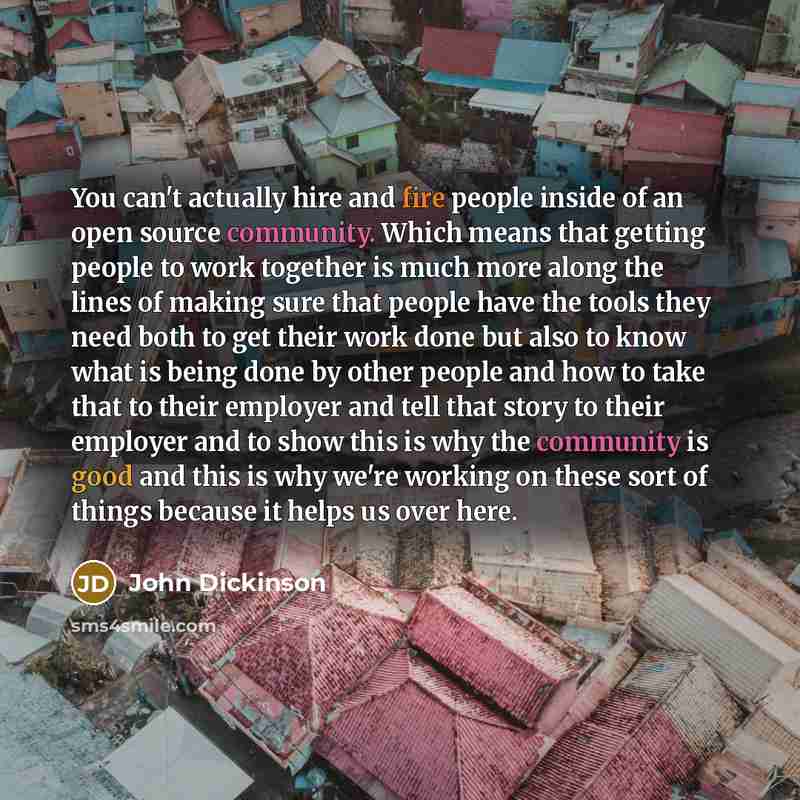 “You can't actually hire and fire people inside of an open source community. Which means that getting people to work together is much more along the lines of making sure that people have the tools they need both to get their work done but also to know what is being done by other people and how to…” quote by John Dickinson