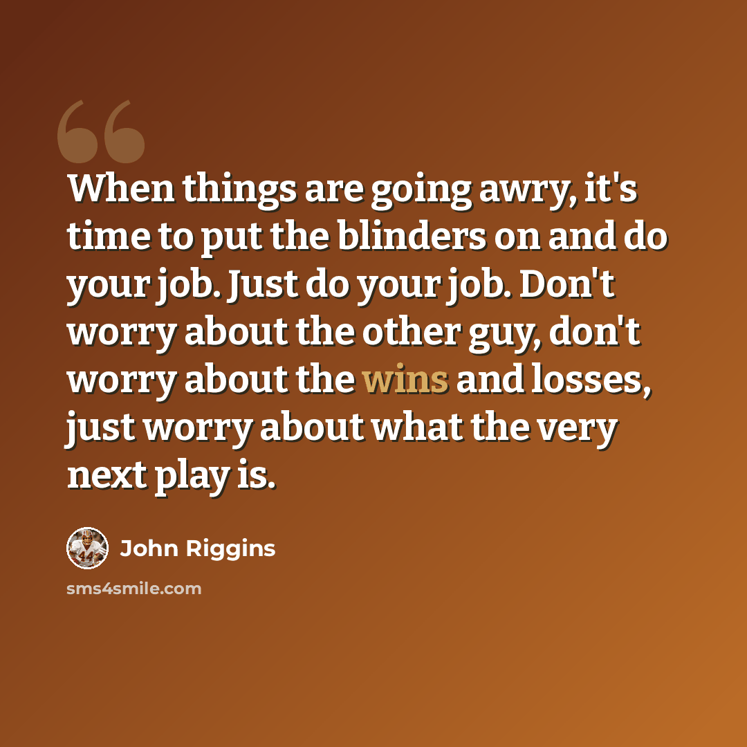 “When things are going awry, it's time to put the blinders on and do your job. Just do your job. Don't worry about the other guy, don't worry about the wins and losses, just worry about what the very next play is.” quote by John Riggins