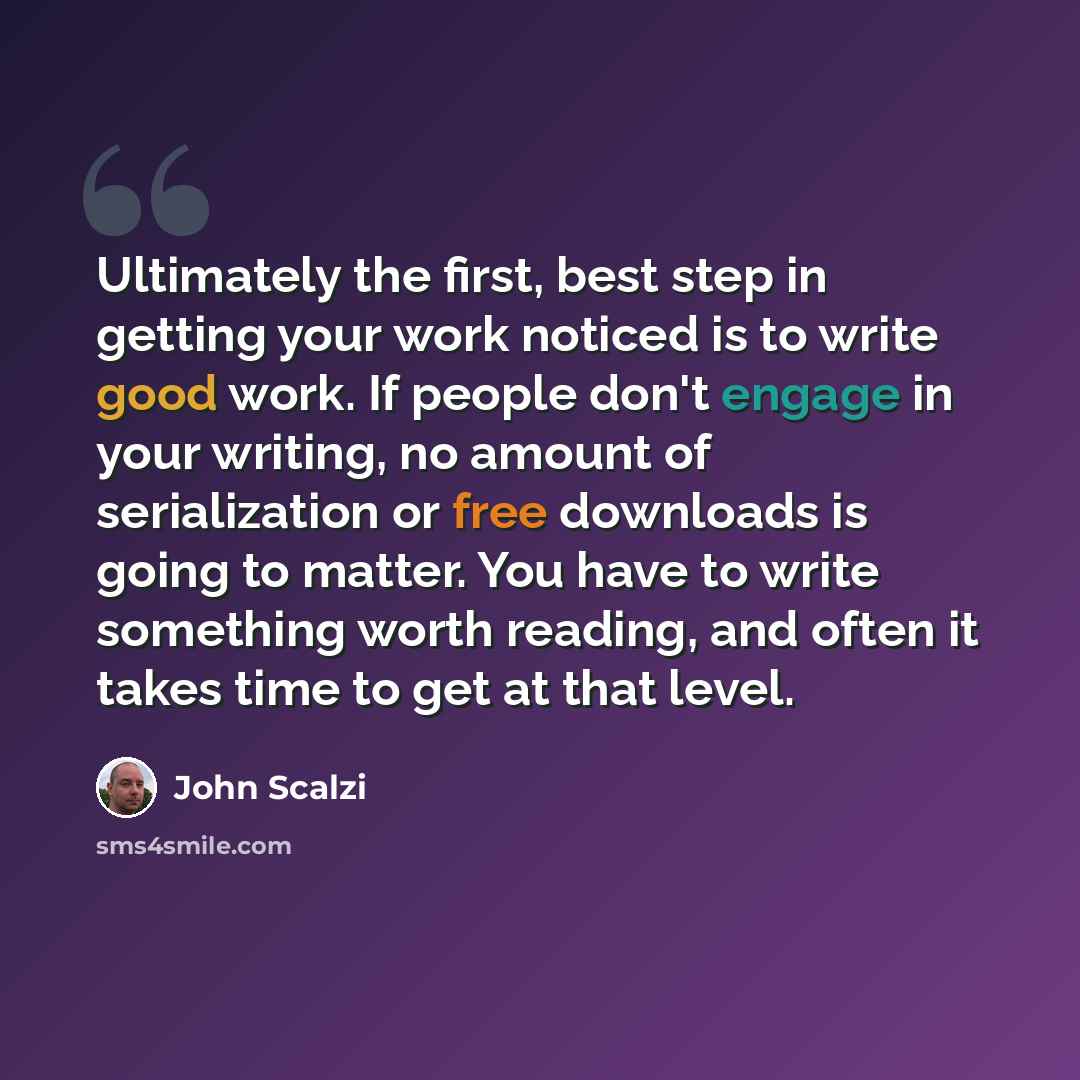 “Ultimately the first, best step in getting your work noticed is to write good work. If people don't engage in your writing, no amount of serialization or free downloads is going to matter. You have to write something worth reading, and often it takes time to get at that level.” quote by John Scalzi