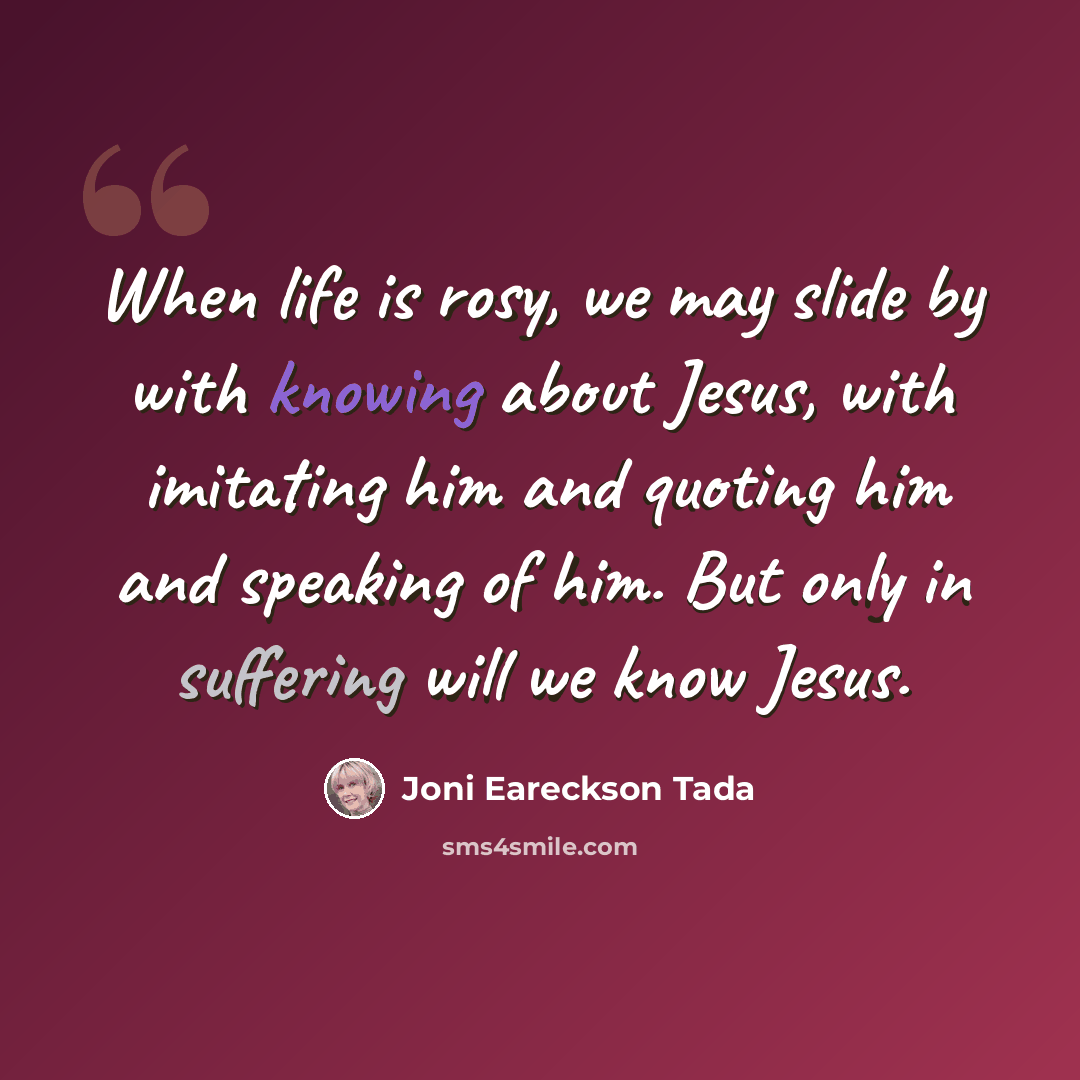 “When life is rosy, we may slide by with knowing about Jesus, with imitating him and quoting him and speaking of him. But only in suffering will we know Jesus.” quote by Joni Eareckson Tada