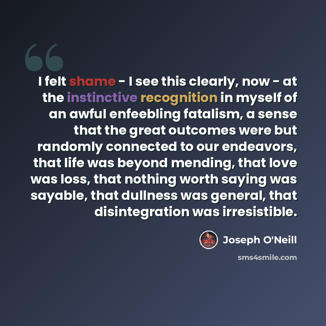 “I felt shame - I see this clearly, now - at the instinctive recognition in myself of an awful enfeebling fatalism, a sense that the great outcomes were but randomly connected to our endeavors, that life was beyond mending, that love was loss, that nothing worth saying was sayable, that dullness…” quote by Joseph O'Neill