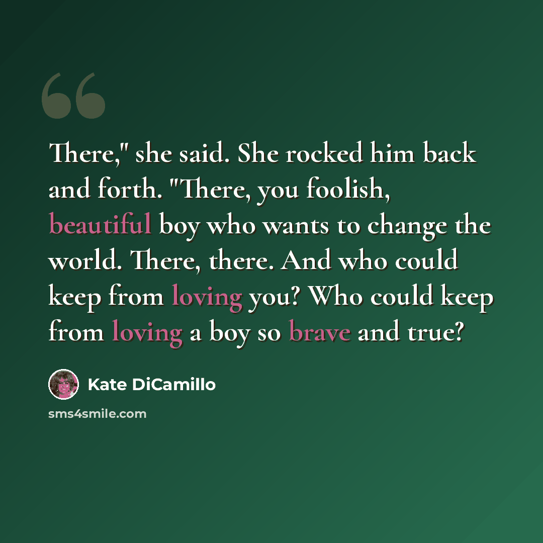 “There," she said. She rocked him back and forth. "There, you foolish, beautiful boy who wants to change the world. There, there. And who could keep from loving you? Who could keep from loving a boy so brave and true?” quote by Kate DiCamillo