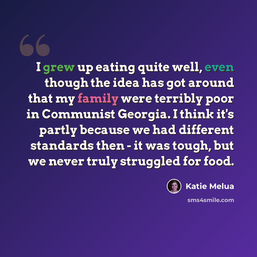 “I grew up eating quite well, even though the idea has got around that my family were terribly poor in Communist Georgia. I think it's partly because we had different standards then - it was tough, but we never truly struggled for food.” quote by Katie Melua