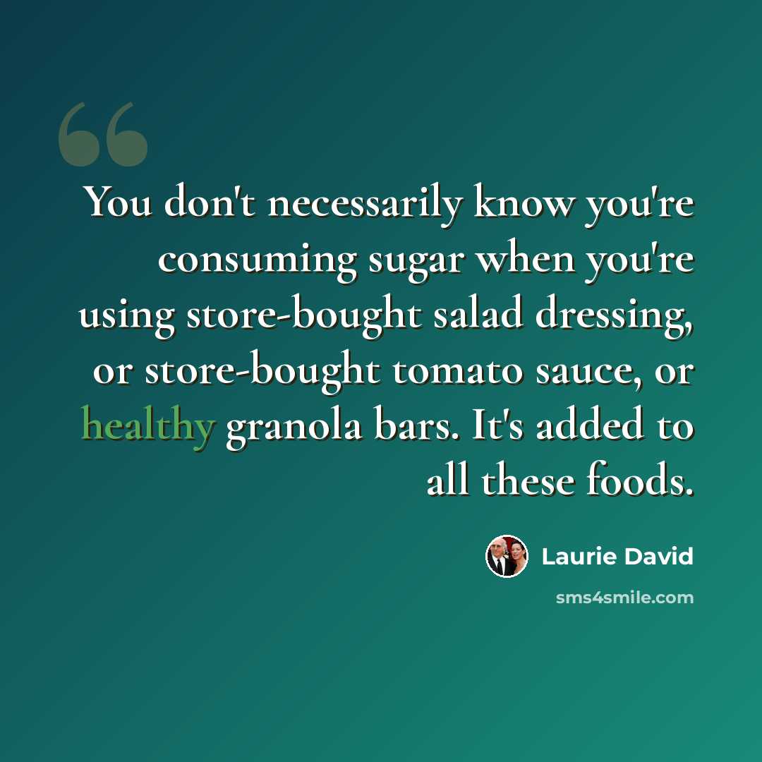 “You don't necessarily know you're consuming sugar when you're using store-bought salad dressing, or store-bought tomato sauce, or healthy granola bars. It's added to all these foods.” quote by Laurie David