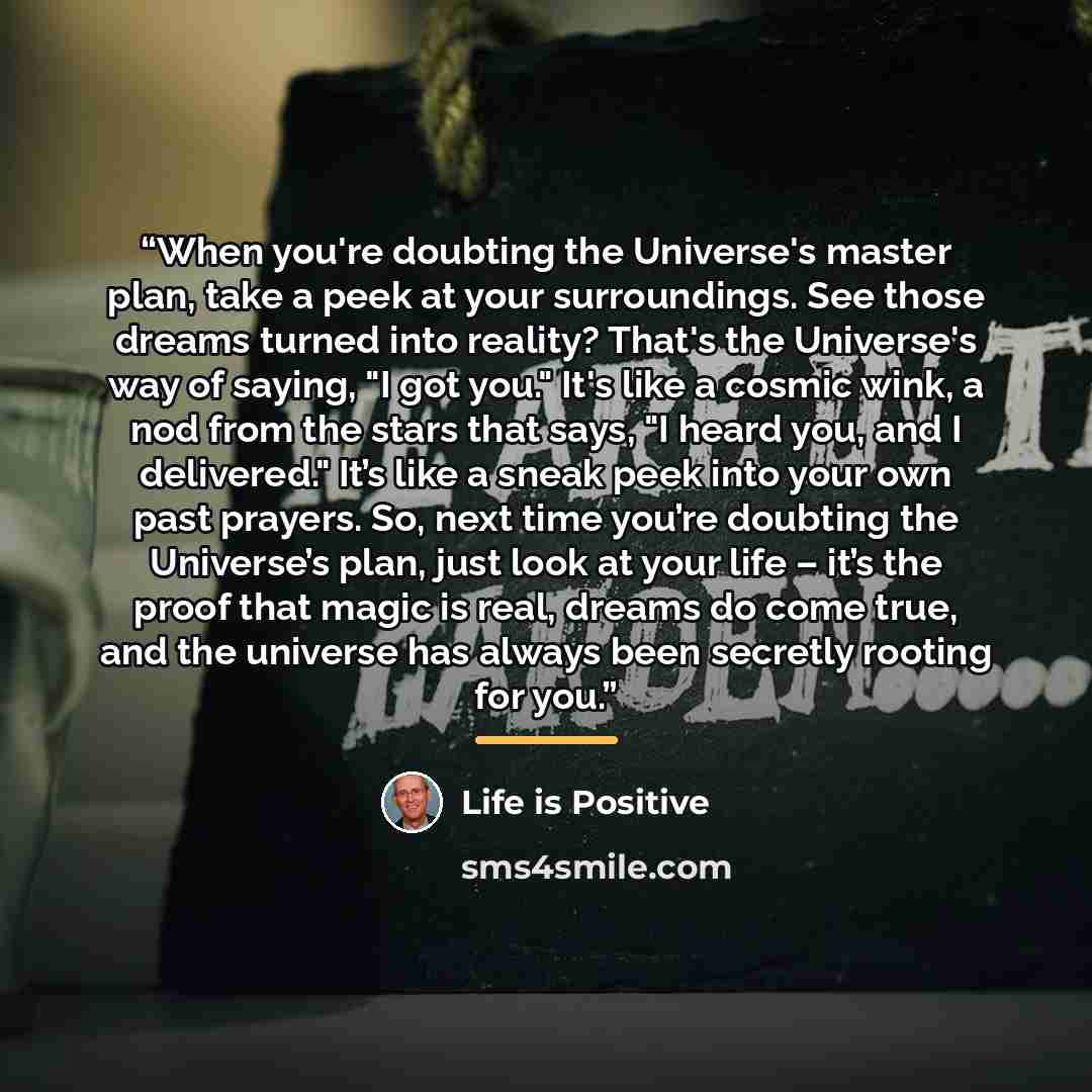 “When you're doubting the Universe's master plan, take a peek at your surroundings. See those dreams turned into reality? That's the Universe's way of saying, "I got you." It's like a cosmic wink, a nod from the stars that says, "I heard you, and I delivered." It’s like a sneak peek into your own…” quote by Life is Positive