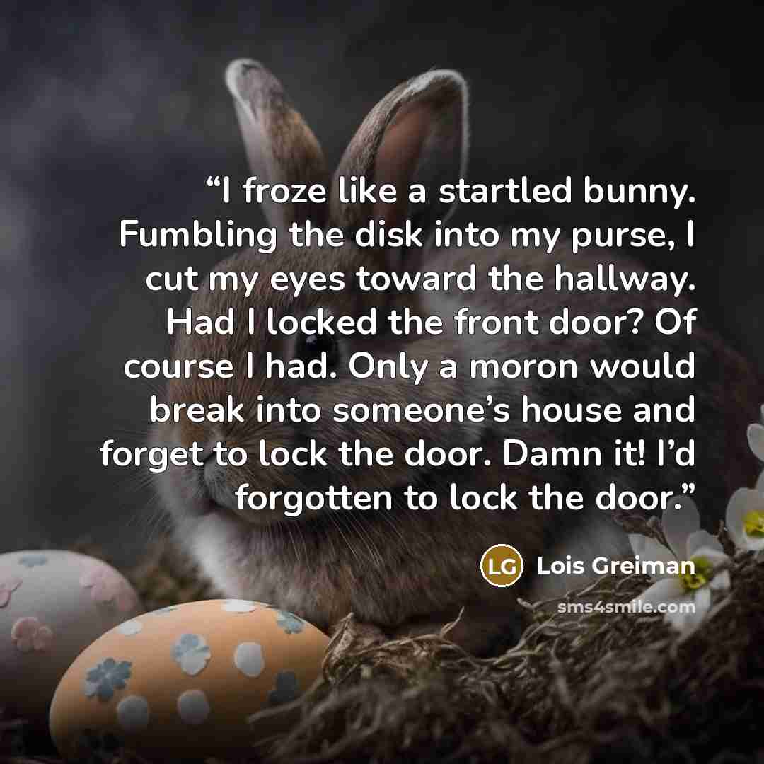 “I froze like a startled bunny. Fumbling the disk into my purse, I cut my eyes toward the hallway. Had I locked the front door? Of course I had. Only a moron would break into someone’s house and forget to lock the door. Damn it! I’d forgotten to lock the door.” quote by Lois Greiman