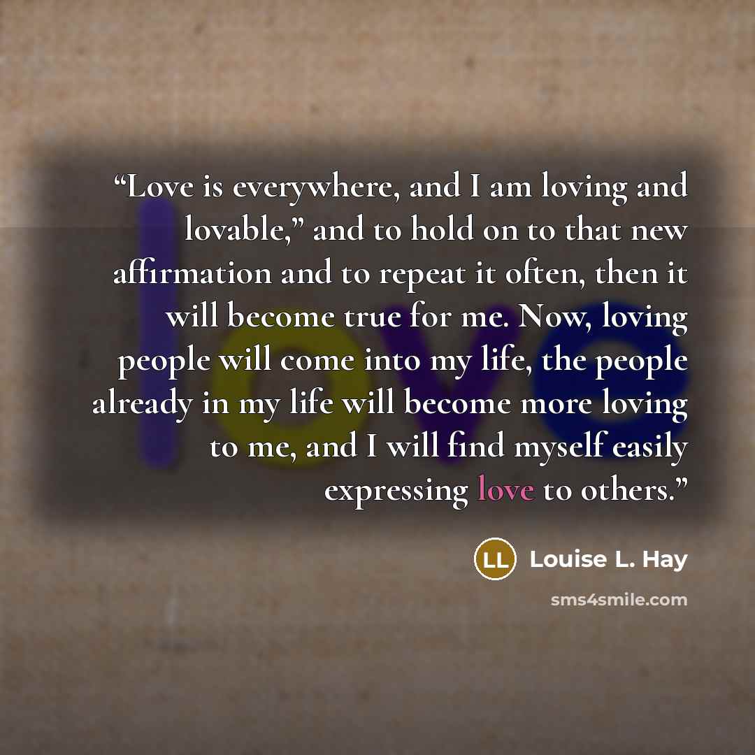 “Love is everywhere, and I am loving and lovable,” and to hold on to that new affirmation and to repeat it often, then it will become true for me. Now, loving people will come into my life, the people already in my life will become more loving to me, and I will find myself easily expressing love to…” quote by Louise L. Hay