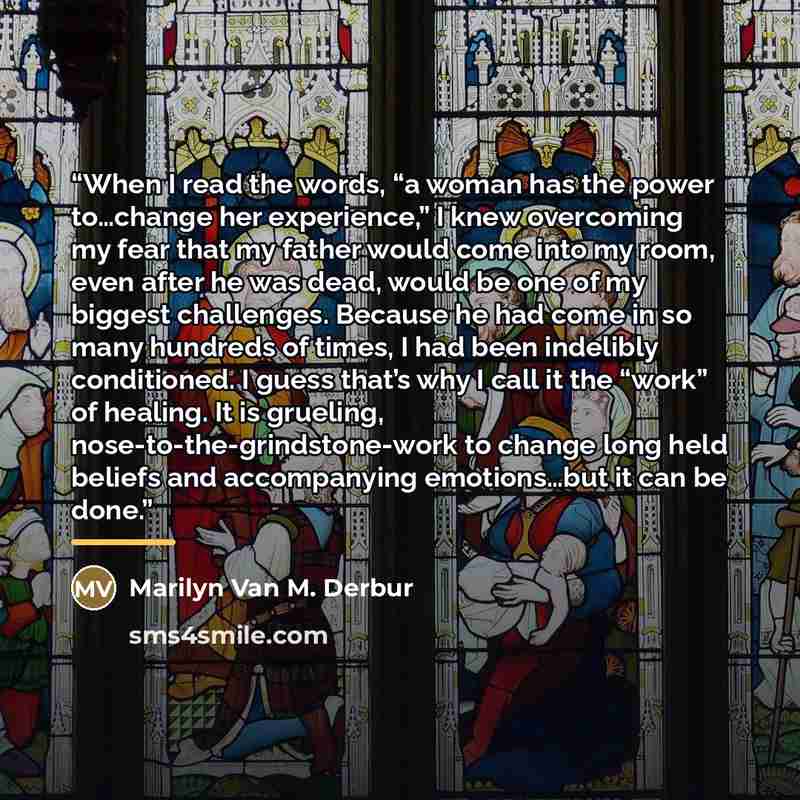 “When I read the words, “a woman has the power to…change her experience,” I knew overcoming my fear that my father would come into my room, even after he was dead, would be one of my biggest challenges. Because he had come in so many hundreds of times, I had been indelibly conditioned. I guess…” quote by Marilyn Van M. Derbur