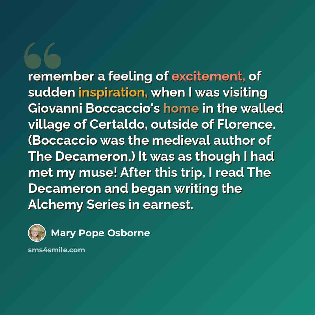 “remember a feeling of excitement, of sudden inspiration, when I was visiting Giovanni Boccaccio's home in the walled village of Certaldo, outside of Florence. (Boccaccio was the medieval author of The Decameron.) It was as though I had met my muse! After this trip, I read The Decameron and began…” quote by Mary Pope Osborne