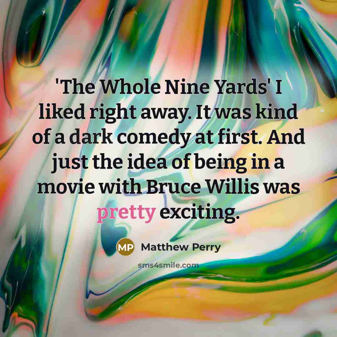 “'The Whole Nine Yards' I liked right away. It was kind of a dark comedy at first. And just the idea of being in a movie with Bruce Willis was pretty exciting.” quote by Matthew Perry