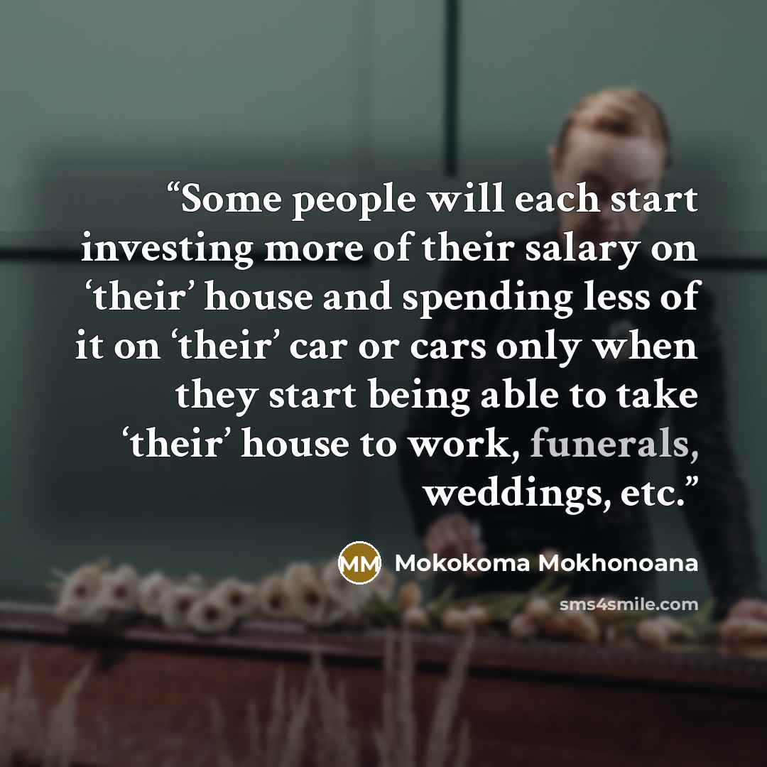 “Some people will each start investing more of their salary on ‘their’ house and spending less of it on ‘their’ car or cars only when they start being able to take ‘their’ house to work, funerals, weddings, etc.” quote by Mokokoma Mokhonoana