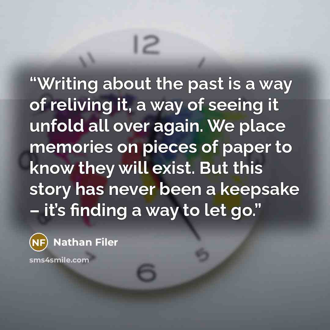 “Writing about the past is a way of reliving it, a way of seeing it unfold all over again. We place memories on pieces of paper to know they will exist. But this story has never been a keepsake – it’s finding a way to let go.” quote by Nathan Filer