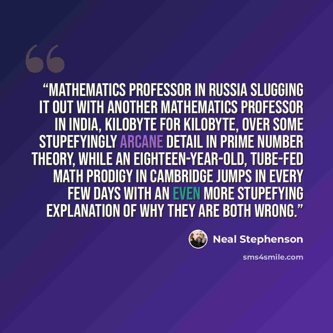 “mathematics professor in Russia slugging it out with another mathematics professor in India, kilobyte for kilobyte, over some stupefyingly arcane detail in prime number theory, while an eighteen-year-old, tube-fed math prodigy in Cambridge jumps in every few days with an even more stupefying…” quote by Neal Stephenson