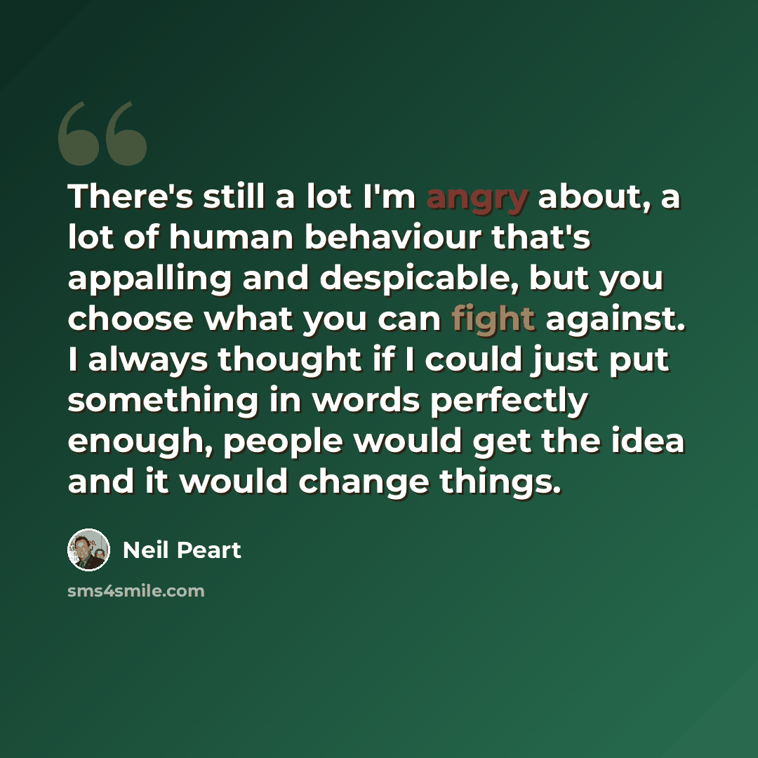 “There's still a lot I'm angry about, a lot of human behaviour that's appalling and despicable, but you choose what you can fight against. I always thought if I could just put something in words perfectly enough, people would get the idea and it would change things.” quote by Neil Peart