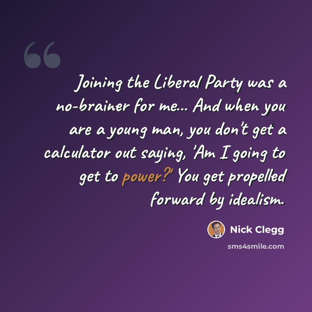 “Joining the Liberal Party was a no-brainer for me... And when you are a young man, you don't get a calculator out saying, 'Am I going to get to power?' You get propelled forward by idealism.” quote by Nick Clegg