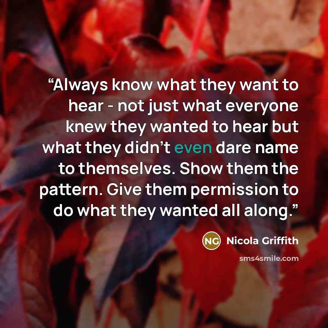 “Always know what they want to hear - not just what everyone knew they wanted to hear but what they didn't even dare name to themselves. Show them the pattern. Give them permission to do what they wanted all along.” quote by Nicola Griffith