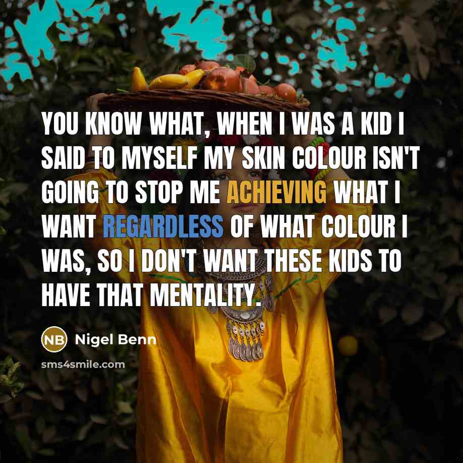 “You know what, when I was a kid I said to myself my skin colour isn't going to stop me achieving what I want regardless of what colour I was, so I don't want these kids to have that mentality.” quote by Nigel Benn