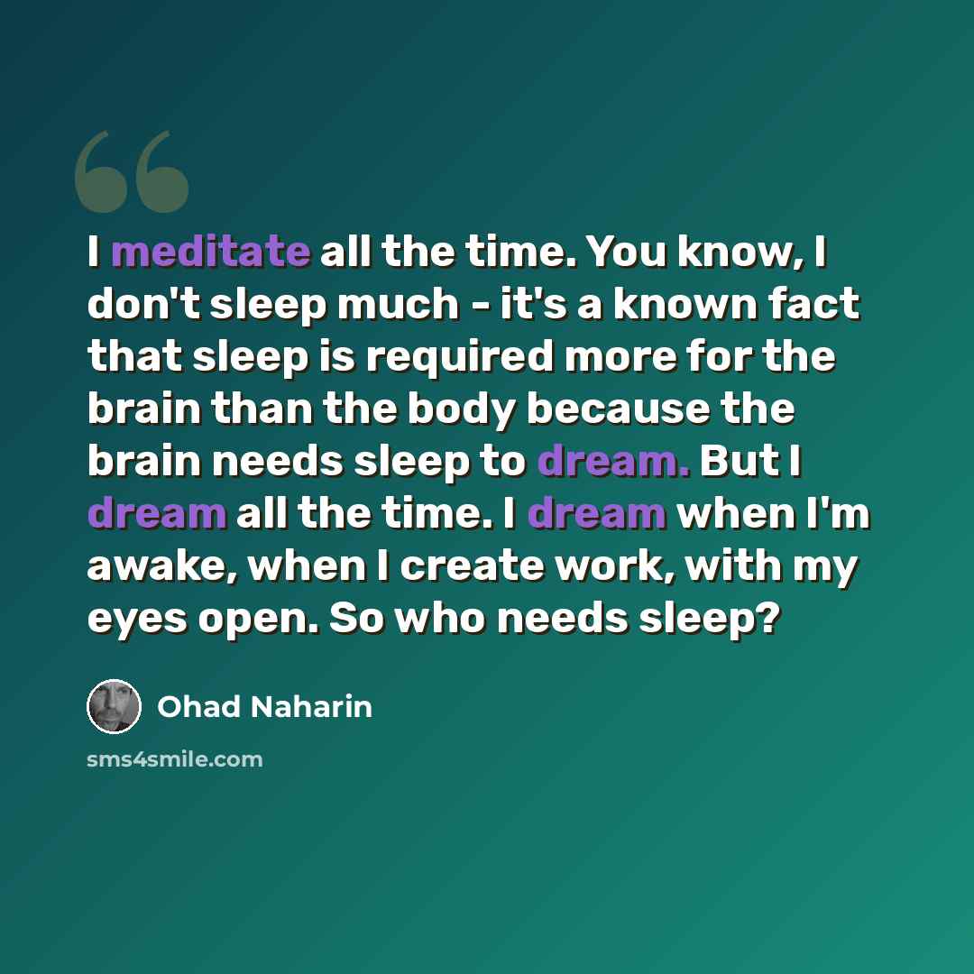“I meditate all the time. You know, I don't sleep much - it's a known fact that sleep is required more for the brain than the body because the brain needs sleep to dream. But I dream all the time. I dream when I'm awake, when I create work, with my eyes open. So who needs sleep?” quote by Ohad Naharin