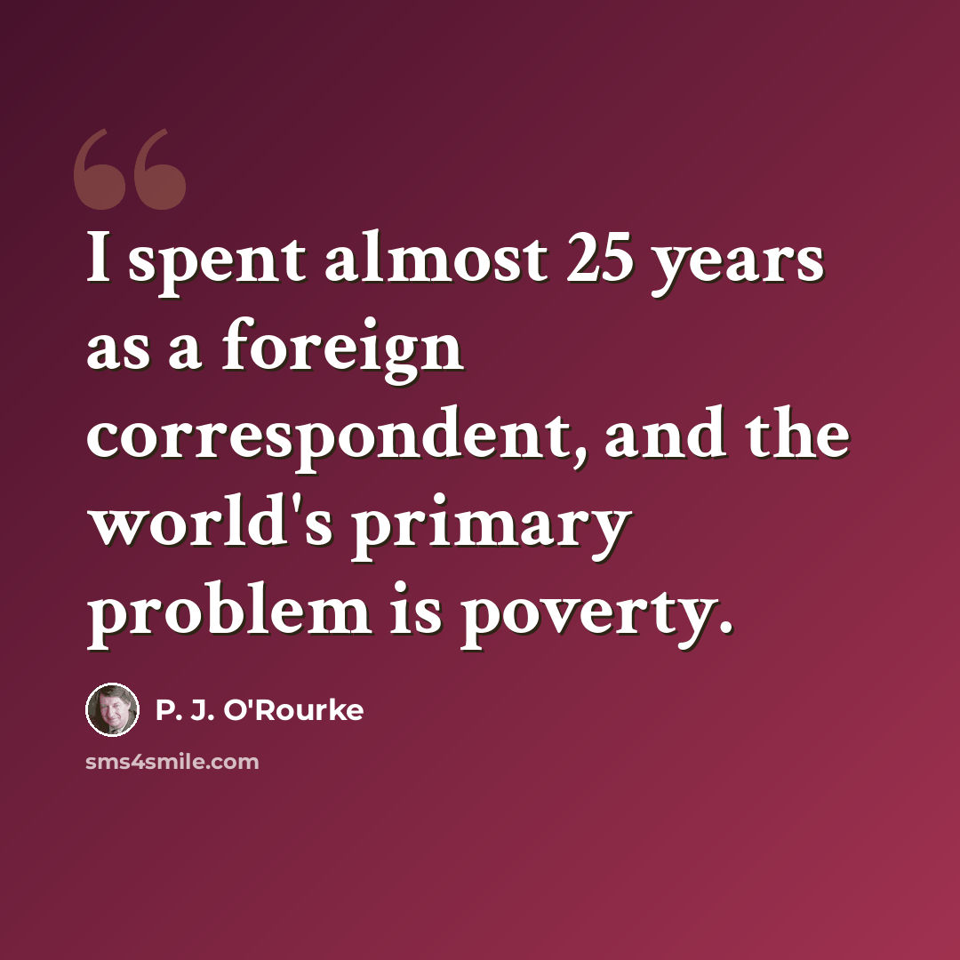 “I spent almost 25 years as a foreign correspondent, and the world's primary problem is poverty.” quote by P. J. O'Rourke