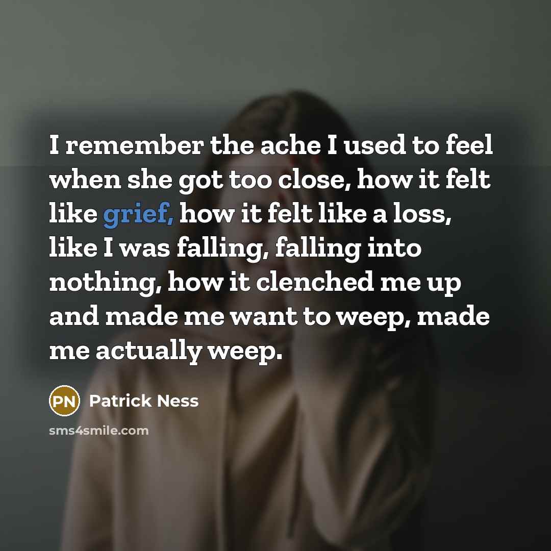 “I remember the ache I used to feel when she got too close, how it felt like grief, how it felt like a loss, like I was falling, falling into nothing, how it clenched me up and made me want to weep, made me actually weep.” quote by Patrick Ness