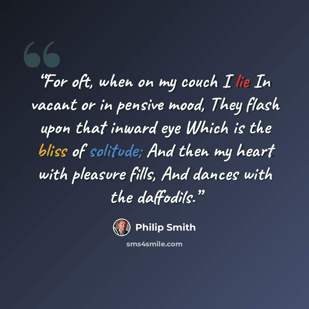 “For oft, when on my couch I lie In vacant or in pensive mood, They flash upon that inward eye Which is the bliss of solitude; And then my heart with pleasure fills, And dances with the daffodils.” quote by Philip Smith