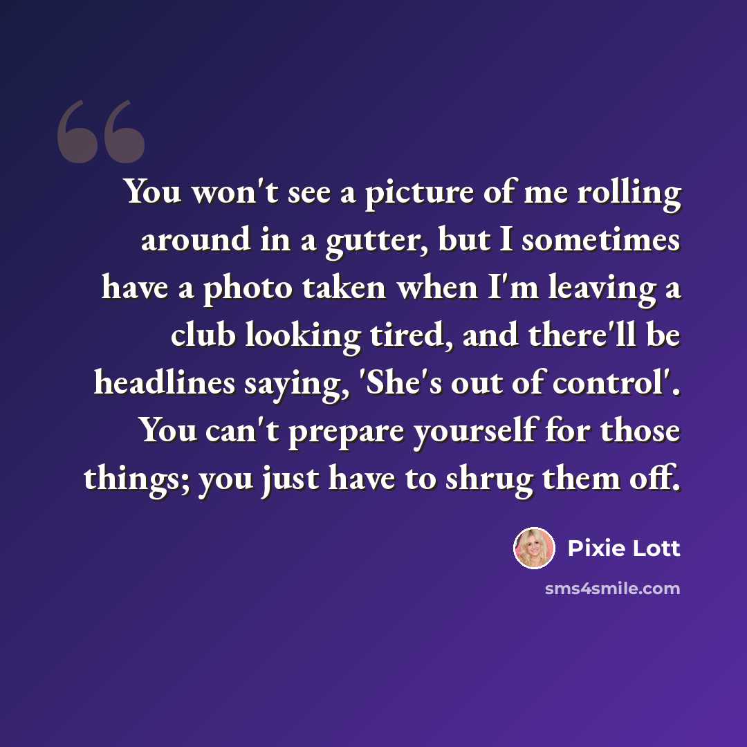 “You won't see a picture of me rolling around in a gutter, but I sometimes have a photo taken when I'm leaving a club looking tired, and there'll be headlines saying, 'She's out of control'. You can't prepare yourself for those things; you just have to shrug them off.” quote by Pixie Lott