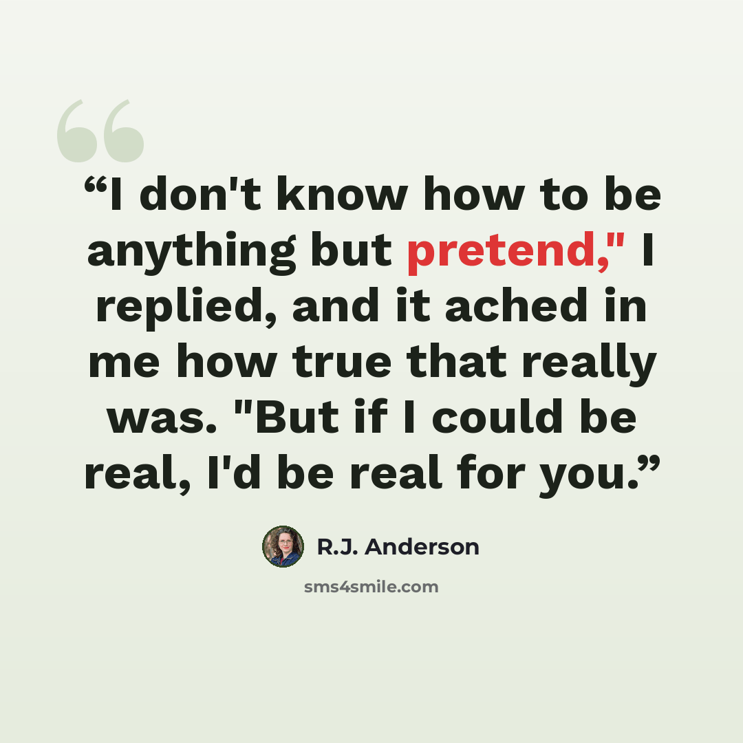 “I don't know how to be anything but pretend," I replied, and it ached in me how true that really was. "But if I could be real, I'd be real for you.” quote by R.J. Anderson