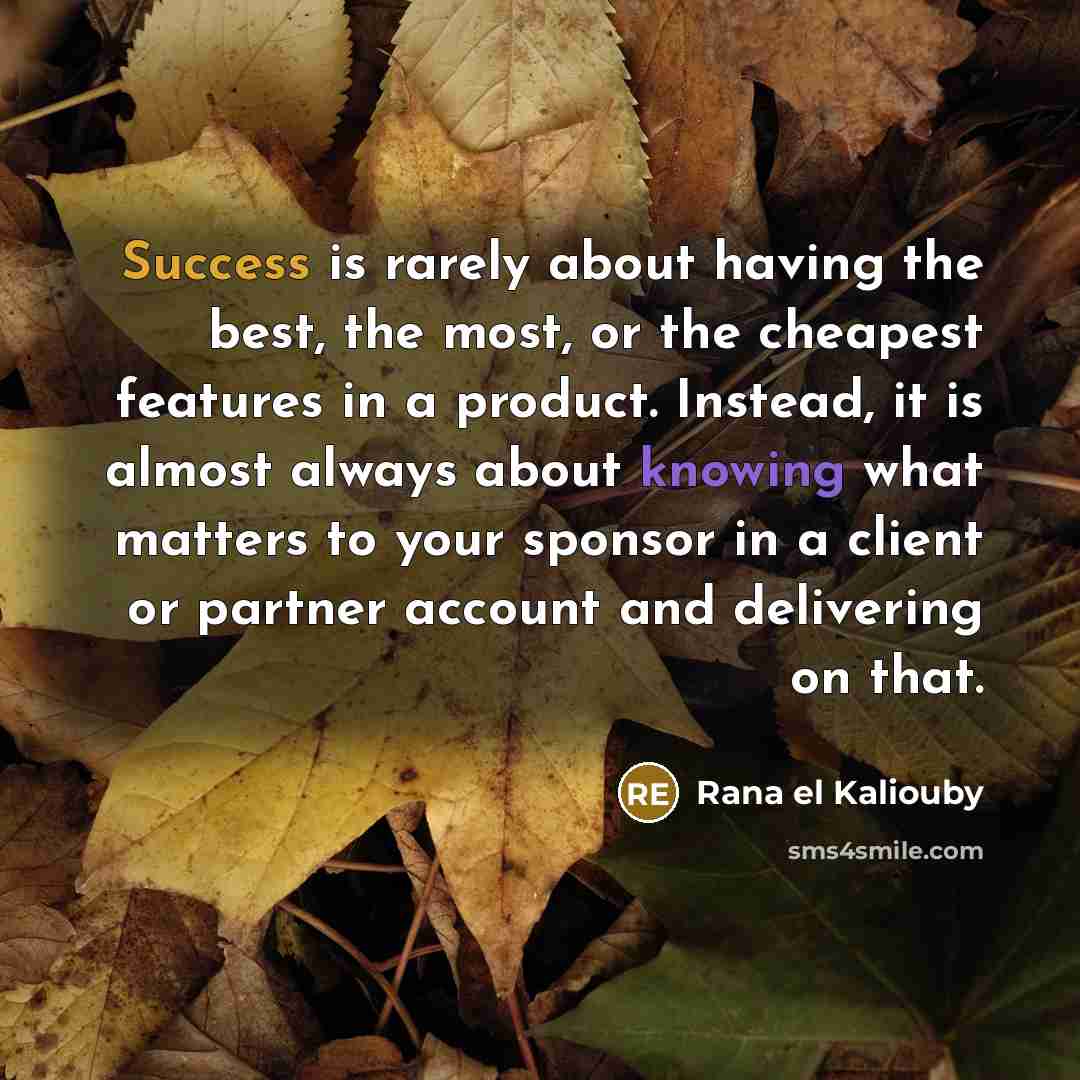 “Success is rarely about having the best, the most, or the cheapest features in a product. Instead, it is almost always about knowing what matters to your sponsor in a client or partner account and delivering on that.” quote by Rana el Kaliouby