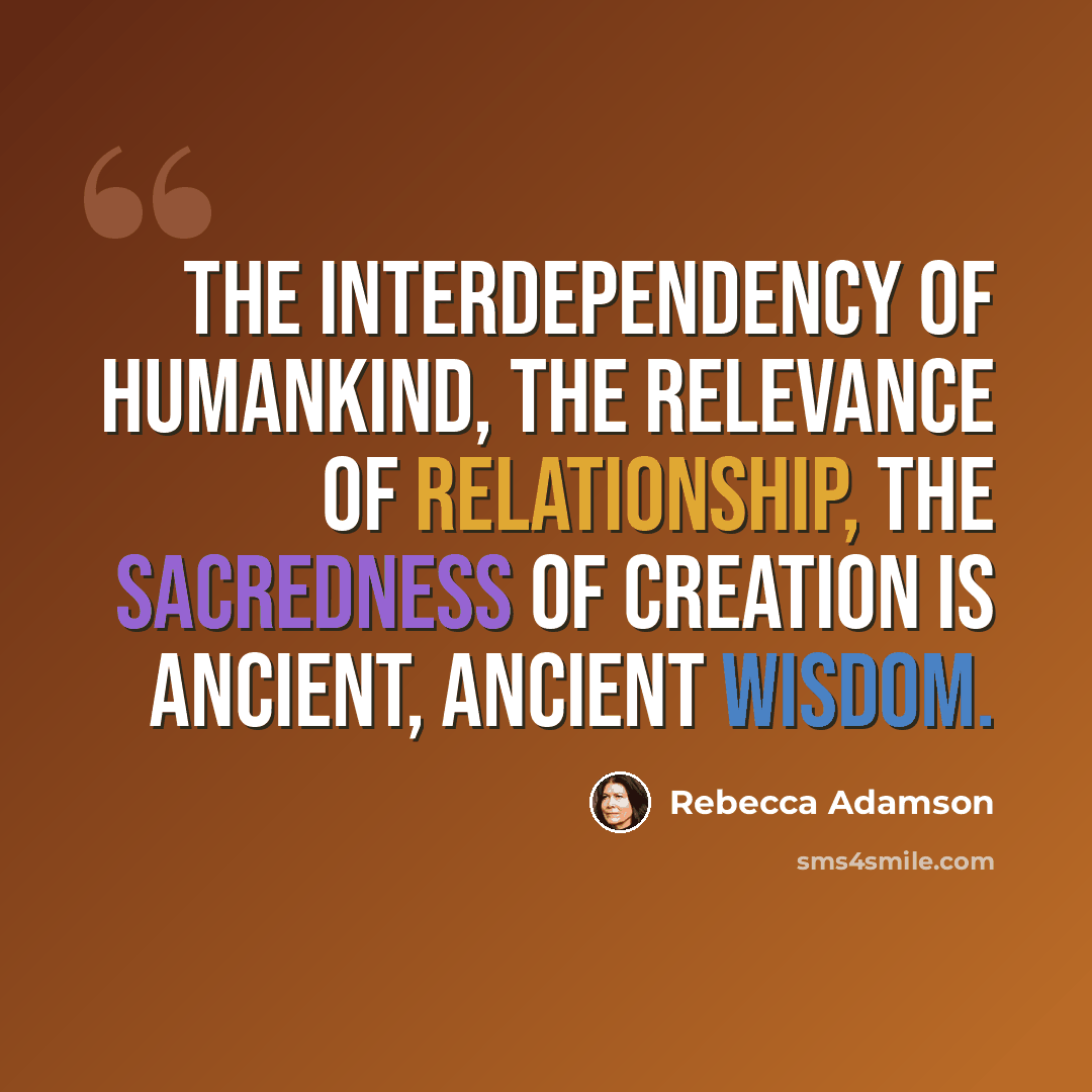 “The interdependency of humankind, the relevance of relationship, the sacredness of creation is ancient, ancient wisdom.” quote by Rebecca Adamson