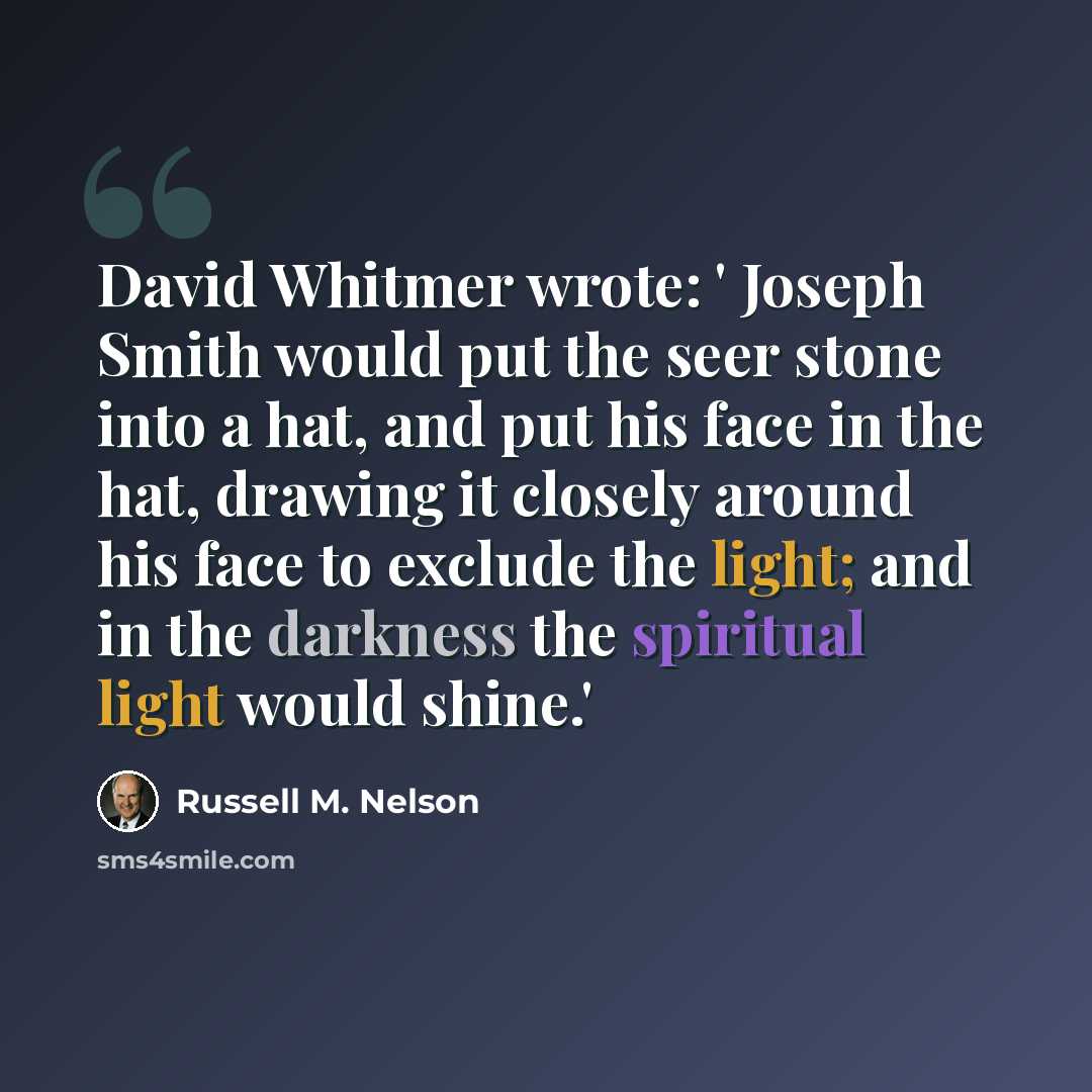 “David Whitmer wrote: ' Joseph Smith would put the seer stone into a hat, and put his face in the hat, drawing it closely around his face to exclude the light; and in the darkness the spiritual light would shine.'” quote by Russell M. Nelson