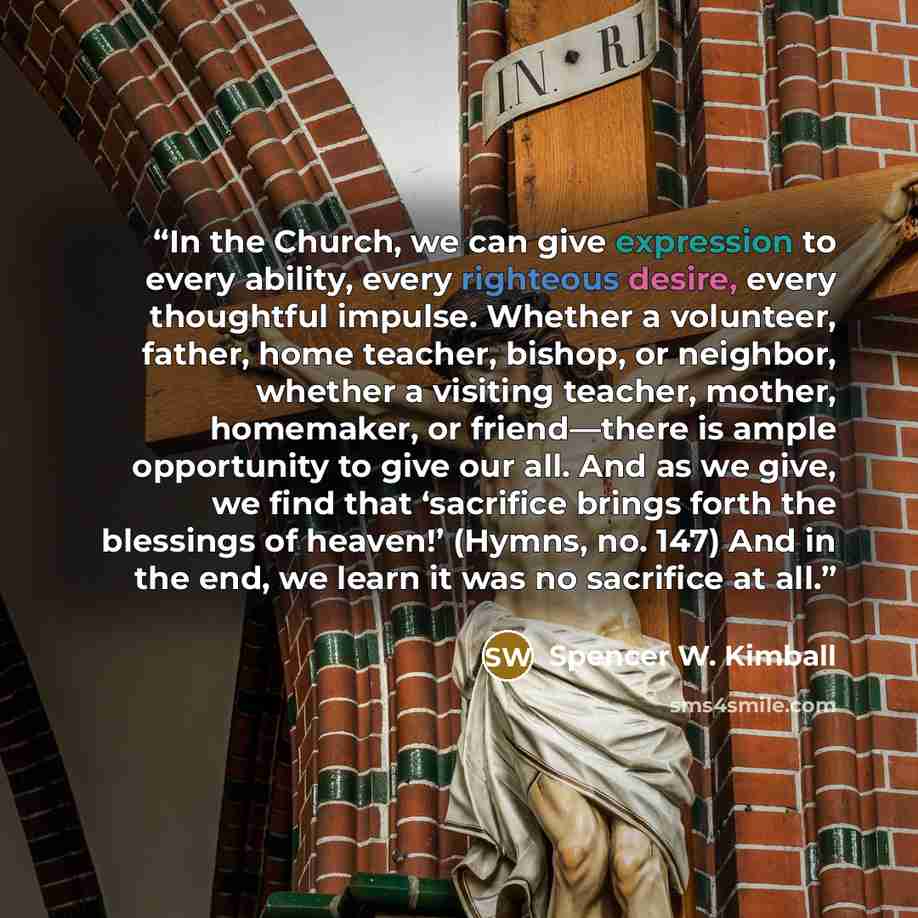 “In the Church, we can give expression to every ability, every righteous desire, every thoughtful impulse. Whether a volunteer, father, home teacher, bishop, or neighbor, whether a visiting teacher, mother, homemaker, or friend—there is ample opportunity to give our all. And as we give, we find…” quote by Spencer W. Kimball