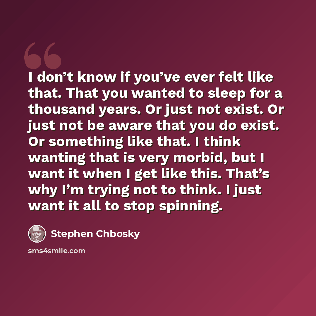 “I don’t know if you’ve ever felt like that. That you wanted to sleep for a thousand years. Or just not exist. Or just not be aware that you do exist. Or something like that. I think wanting that is very morbid, but I want it when I get like this. That’s why I’m trying not to think. I just want it…” quote by Stephen Chbosky