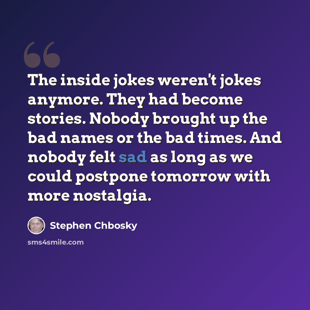 “The inside jokes weren't jokes anymore. They had become stories. Nobody brought up the bad names or the bad times. And nobody felt sad as long as we could postpone tomorrow with more nostalgia.” quote by Stephen Chbosky