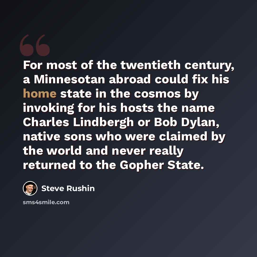 “For most of the twentieth century, a Minnesotan abroad could fix his home state in the cosmos by invoking for his hosts the name Charles Lindbergh or Bob Dylan, native sons who were claimed by the world and never really returned to the Gopher State.” quote by Steve Rushin