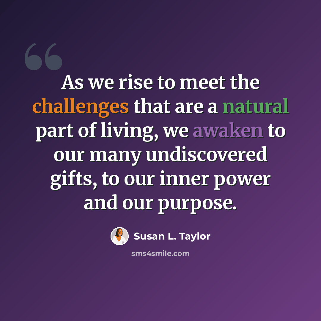 “As we rise to meet the challenges that are a natural part of living, we awaken to our many undiscovered gifts, to our inner power and our purpose.” quote by Susan L. Taylor
