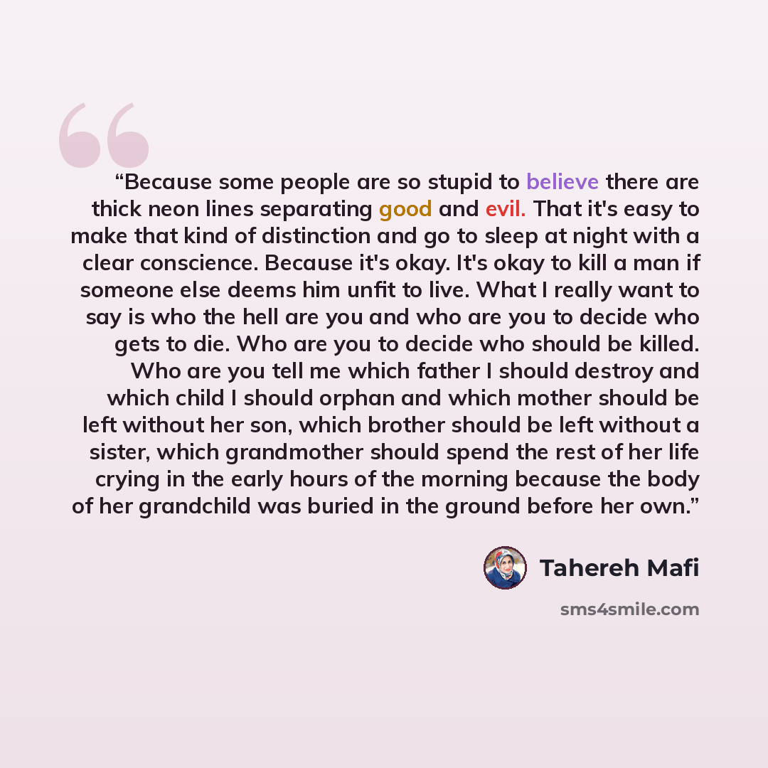“Because some people are so stupid to believe there are thick neon lines separating good and evil. That it's easy to make that kind of distinction and go to sleep at night with a clear conscience. Because it's okay. It's okay to kill a man if someone else deems him unfit to live. What I really want…” quote by Tahereh Mafi