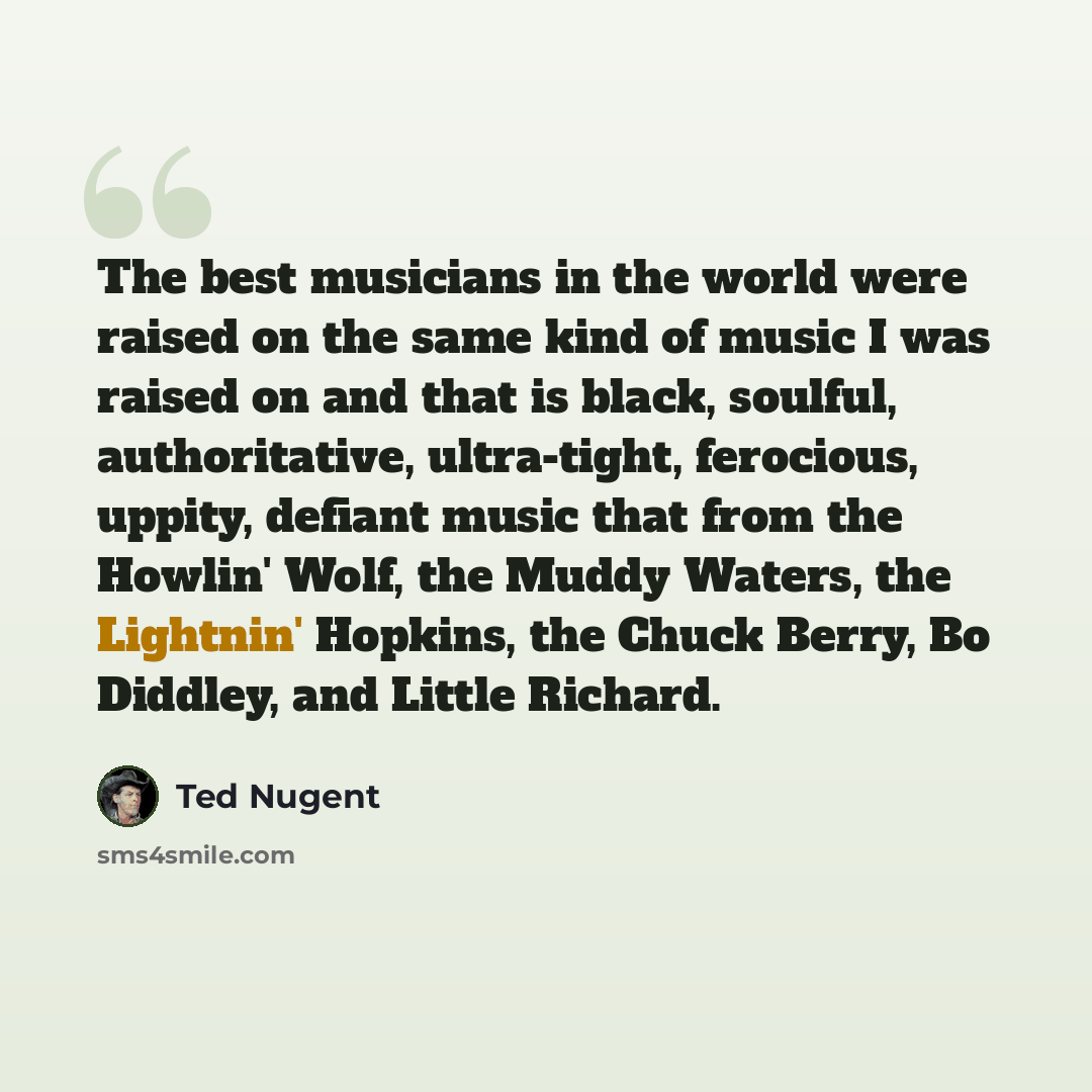 “The best musicians in the world were raised on the same kind of music I was raised on and that is black, soulful, authoritative, ultra-tight, ferocious, uppity, defiant music that from the Howlin' Wolf, the Muddy Waters, the Lightnin' Hopkins, the Chuck Berry, Bo Diddley, and Little Richard.” quote by Ted Nugent